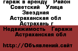 гараж в аренду › Район ­ Советский › Улица ­ Звездная - Астраханская обл., Астрахань г. Недвижимость » Гаражи   . Астраханская обл.